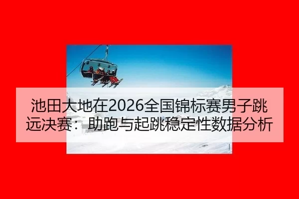 池田大地在2026全国锦标赛男子跳远决赛：助跑与起跳稳定性数据分析